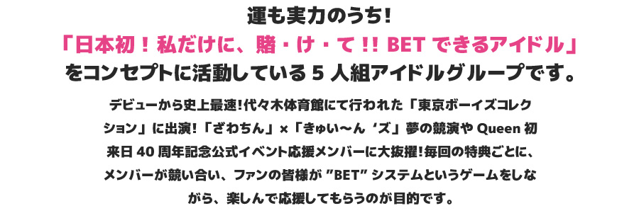 運も実力のうち！「日本初！私だけに、賭・け・て!!BETできるアイドル」をコンセプトに活動している5人組アイドルグループです。